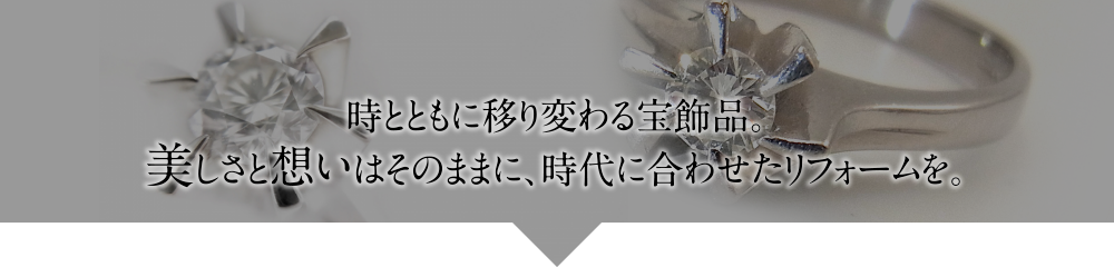 時とともに移り変わる宝飾品。美しさと想いはそのままに、時代に合わせたリフォームを。